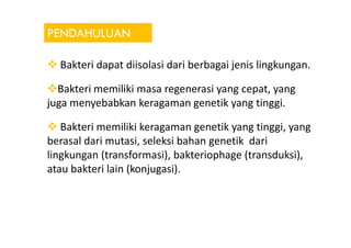 PENDAHULUAN
Bakteri dapat diisolasi dari berbagai jenis lingkungan.
Bakteri memiliki masa regenerasi yang cepat, yang
juga menyebabkan keragaman genetik yang tinggi.
Bakteri memiliki keragaman genetik yang tinggi, yangBakteri memiliki keragaman genetik yang tinggi, yang
berasal dari mutasi, seleksi bahan genetik dari
lingkungan (transformasi), bakteriophage (transduksi),
atau bakteri lain (konjugasi).
 