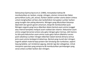 Selanjutnya Sjamsuripura et al. (1984), menyatakan bahwa Bt
membutuhkan air, karbon, energi, nitrogen, elemen mineral dan faktor
pertumbhan (suhu, pH, aerasi). Karbon adalah sumber utama dalam sintesa
untuk menghasilkan sel baru dan karbohidrat merupakan sumber karbon
yang mungkin dan paling ekonomis. Nitrogen yang dibutuhkan biasanya
diperoleh dari garam-garam amonium, tetapi Bt membutuhkan pula
Nitrogen organik yang harus diberikan dalam bentuk asam amino tunggal
atau mterial kompleks meliputi asam nukleat dan vitamin. Kebutuhan asam
amino sangat bervariasi antara satu galur dengan galur lainnya, oleh karenaamino sangat bervariasi antara satu galur dengan galur lainnya, oleh karena
itu bila pola kebutuhan asam amino suatu galur belum diketahui secara
pasti sebaiknya sumber nitrogen diberikan dalam bentuk dimana semua
jenis asam amino terdapat di dalamnya. Bentuk yang murah dari nitrogen
organik adalah material kaya protein dari binatang dan tumbuhan, seperti
tepung kedelai, sari rendaman jagung, ekstrak ragi dan sebagainya. Untuk
menjamin sporulasi yang sempurna Bt membutuhkan perimbangan yang
serasi antara sumber karbon dan nitrogen.
 
