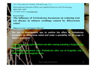 The aim of investigations was to confirm the effect of Trichoderma
harzianum on Rhizoctonia solani and make a possibility for its usage inharzianum on Rhizoctonia solani and make a possibility for its usage in
tobacco production
T. harzianum was applied before and after sowing including a fungicide Top
M (0.1%)
At additional treatment with Trichoderma after use of fungicide, had a
better result than fungicide alone
1/10/2011 61Division of Agricultural Chemicals
 