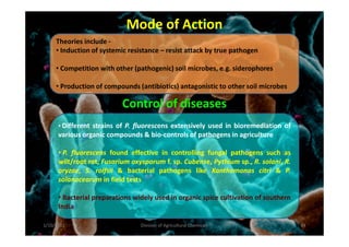 Mode of Action
Control of diseases
• Different strains of P. fluorescens extensively used in bioremediation of
Theories include -
• Induction of systemic resistance – resist attack by true pathogen
• Competition with other (pathogenic) soil microbes, e.g. siderophores
• Production of compounds (antibiotics) antagonistic to other soil microbes
• Different strains of P. fluorescens extensively used in bioremediation of
various organic compounds & bio-controls of pathogens in agriculture
• P. fluorescens found effective in controlling fungal pathogens such as
wilt/root rot, Fusarium oxysporum f. sp. Cubense, Pythium sp., R. solani, R.
oryzae, S. rolfsii & bacterial pathogens like Xanthomonas citri & P.
solanacearum in field tests
• Bacterial preparations widely used in organic spice cultivation of southern
India
1/10/2011 64Division of Agricultural Chemicals
 