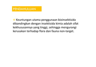 PENDAHULUAN
Keuntungan utama penggunaan bioinsektisida
dibandingkan dengan insektisida kimia adalah sifat
kekhususannya yang tinggi, sehingga mengurangi
kerusakan terhadap flora dan fauna non-target.
 