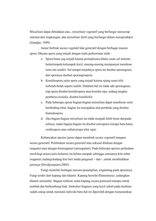 Misselium dapat dibedakan atas , misselium vegetatif yang berfungsi menyerap
nutrient dari lingkungan, dan misselium fertil yang berfungsi dalam mereproduksi
(Gandjar, 1999) .
        Jamur berbiak secara vegetatif dan generatif dengan berbagai macam
spora. Macam spora yang terjadi dengan tiada perkawinan ialah :
        a. Spora biasa yag terjadi karena protoplasma dalam suatu sel tertentu
            berkelompok-kelompok kecil, masing-masing mempunyai membran
            serta inti sendiri. Sel tempat terjadinya spora ini disebut sporangium,
            dan sporanya disebut sporangiospora.
        b. Konidiospora yaitu spora yang terjadi karena ujung suatu hifa
            terbelah-belah seperti tasbih. Didalam hal ini tidak ada sporangium,
            tiap spora disebut konidiospora atau konidia saja, sedang tangkai
            pembawa konidia, disebut konidiofor
        c. Pada beberapa spesie bagian-bagian misselium dapat membesar serta
            berdinding tebal, bagian itu merupakan alat pembiak yang disebut
            klamidospora.
        d. Jika bagian-bagian misselium itu tidak menjadi lebih besar daripada
            aslinya, maka bagian-bagian itu disebut artrospora (serupa batu bata),
            ooidiospora atau oidia(serupa telur saja)

        Kebanyakan spesies jamur dapat membiak secara vegetatif maupun
secara generatif. Pembiakan secara generatif atau seksual dilaluan dengan
isogamet atau dengan heterogamet (anisogamet). Pada beberapa spesies perbedaan
morfologi antara jenis kelamin itu belum nampak sehingga semuanya kita sebut
isogamet, kadang-kadang kita beri tanda pengenal + dan - ,untuk membedakan
jenisnya (Dwidjoseputro,2005) .
        Fungi memiliki berbagai macam penampilan, tergantung pada spesienya.
Fungi terdiri dari kapang dan khamir. Kapang bersifat filamenteous ,sedangkan
khamir uniseluler. Bagian terbesar suatu kapang secara potensial mampu untuk
tumbuh dan berkembang biak. Inokulasi fragmen yang kecil sekali pada medium
sudah cukup untuk memulai individu baru.hal ini diperoleh dengan menanamkan
 