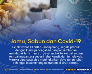 Sejak wabah COVID-19 menyerang, segala produk
dengan klaim pencegahan dan penyembuhan
mendadak laris manis di pasaran, tak terkecuali ragam
rempah nusantara seperti jahe, kunyit, dan temulawak.
Mereka dipercaya bisa meningkatkan daya tahan tubuh
sehingga bisa menangkal transmisi virus corona.
Jamu, Sabun dan Covid-19
 