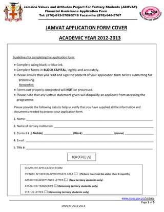 Jamaica Values and Attitudes Project For Tertiary Students (JAMVAT)
                   Financial Assistance Application Form
               Tel: (876)-612-5709/5718 Facsimile: (876)-948-5767
                   ----------------------------------------------------------------------------------------------------------------------


                           JAMVAT APPLICATION FORM COVER
                                          ACADEMIC YEAR 2012-2013


Guidelines for completing the application form:

• Complete using black or blue ink.
• Complete forms in BLOCK CAPITAL, legibly and accurately.
• Please ensure that you read and sign the content of your application form before submitting for
    processing.
    Remember:
• Forms not properly completed will NOT be processed.
• Please note that any untrue statement given will disqualify an applicant from accessing the
  programme.

Please provide the following data to help us verify that you have supplied all the information and
documents needed to process your application form.

1. Name: _______________________________________________________________________________

2. Name of tertiary institution: ______________________________________________________________

3. Contact # :( Mobile) __________________ (Work) ___________________ (Home) __________________

4. Email: ________________________________________________________________________________

5. TRN #: _______________________________________________________________________________


                                                        FOR OFFICE USE

         COMPLETE APPLICATION FORM

         PICTURE AFFIXED IN APPROPRIATE AREA                     (Picture must not be older than 6 months)

         ATTACHED ACCEPTANCE LETTER                  (New tertiary students only)

         ATTACHED TRANSCRIPT             Returning tertiary students only)

         STATUS LETTER        (Returning tertiary students only)

                                                                                                                www.moey.gov.jm/tertiary
                                                                                                                             Page 1 of 5
                                             JAMVAT 2012-2013
 