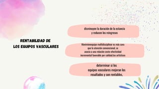 Movimienequipo multidisciplinar es más cara
que la atención convencional, se
asocia a una relación coste-efectividad
incremental favorable por calidad.tos artísticos
RENTABILIDAD DE
LOS EQUIPOS VASCULARES
disminuyen la duración de la estancia
y reducen los reingresos
determinar si los
equipos vasculares mejoran los
resultados y son rentables,
 