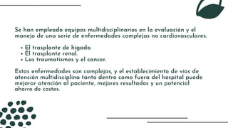 El trasplante de hígado.
El trasplante renal.
Los traumatismos y el cancer.
Se han empleado equipos multidisciplinarios en la evaluación y el
manejo de una serie de enfermedades complejas no cardiovasculares.
Estas enfermedades son complejas, y el establecimiento de vías de
atención multidisciplina tanto dentro como fuera del hospital puede
mejorar atención al paciente, mejores resultados y un potencial
ahorro de costes.
 