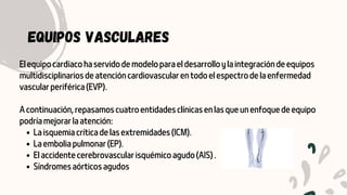 La isquemia crítica de las extremidades (ICM).
La embolia pulmonar (EP).
El accidente cerebrovascular isquémico agudo (AIS) .
Síndromes aórticos agudos
El equipo cardíaco ha servido de modelo para el desarrollo y la integración de equipos
multidisciplinarios de atención cardiovascular en todo el espectro de la enfermedad
vascular periférica (EVP).
A continuación, repasamos cuatro entidades clínicas en las que un enfoque de equipo
podría mejorar la atención:
EQUIPOS VASCULARES
 