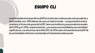EQUIPO CLI
La enfermedad arterial periférica (EAP) es la afección cardiovascular más prevalente a
nivel mundial, con> 200 millones de casos en todo el mundo . La isquemia de la arteria
coronaria, la forma más grave de la EAP, tiene una incidencia y una prevalencia anuales
del 0,35% y el 1,33%, respectivamente , y se asocia a una morbilidad y una mortalidad
significativas. Las directrices de la AHA/ACC de 2016 sobre el tratamiento de la EAP de
las extremidades inferiores recomiendan el tratamiento endovascular
 