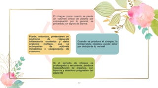 11
El choque ocurre cuando se pierde
un volumen crítico de plasma por
extravasación por lo general, es
precedido por signos de alarma.
Cuando se produce el choque, la
temperatura corporal puede estar
por debajo de lo normal
Si el período de choque es
prolongado o recurrente, produce
hipoperfusión de órganos, con
hipoxia y deterioro progresivo del
paciente
Puede, entonces, presentarse un
síndrome de respuesta
inflamatoria sistémica y daño
orgánico múltiple, que se
acompañan de acidosis
metabólica y coagulopatía de
consumo.
 