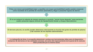 12
La radiografía de tórax, la ecografía abdominal o ambas son herramientas útiles para el diagnóstico
temprano de derrames en las cavidades serosas, así como del engrosamiento de la pared de la vesícula
biliar producido por la misma causa
El derrame pleural y la ascitis pueden detectarse clínicamente en función del grado de pérdida de plasma
y del volumen de los líquidos administrados.
Si no se restaura la volemia de manera oportuna y correcta, “pocas horas después” esos pacientes
suelen presentar signos clínicos de hipoperfusión tisular y choque hipovolémico.
Pctes con menor permeabilidad mejor y aquellos con mayor permeabilidad capilar pueden empeorar
como resultado de la pérdida de volumen plasmático y llegar a presentar signos de alarma.
 