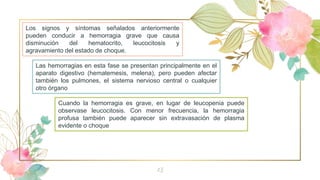 13
Los signos y síntomas señalados anteriormente
pueden conducir a hemorragia grave que causa
disminución del hematocrito, leucocitosis y
agravamiento del estado de choque.
Cuando la hemorragia es grave, en lugar de leucopenia puede
observase leucocitosis. Con menor frecuencia, la hemorragia
profusa también puede aparecer sin extravasación de plasma
evidente o choque
Las hemorragias en esta fase se presentan principalmente en el
aparato digestivo (hematemesis, melena), pero pueden afectar
también los pulmones, el sistema nervioso central o cualquier
otro órgano
 