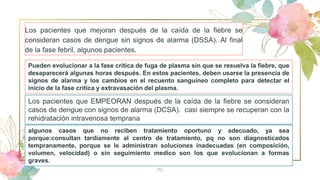 Los pacientes que mejoran después de la caída de la fiebre se
consideran casos de dengue sin signos de alarma (DSSA). Al final
de la fase febril, algunos pacientes.
14
Los pacientes que EMPEORAN después de la caída de la fiebre se consideran
casos de dengue con signos de alarma (DCSA). casi siempre se recuperan con la
rehidratación intravenosa temprana
Pueden evolucionar a la fase crítica de fuga de plasma sin que se resuelva la fiebre, que
desaparecerá algunas horas después. En estos pacientes, deben usarse la presencia de
signos de alarma y los cambios en el recuento sanguíneo completo para detectar el
inicio de la fase crítica y extravasación del plasma.
algunos casos que no reciben tratamiento oportuno y adecuado, ya sea
porque:consultan tardíamente al centro de tratamiento, pq no son diagnosticados
tempranamente, porque se le administran soluciones inadecuadas (en composición,
volumen, velocidad) o sin seguimiento medico son los que evolucionan a formas
graves.
 