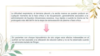 16
La dificultad respiratoria, el derrame pleural y la ascitis masiva se pueden producir en
cualquier momento de la fase crítica o de recuperación, generalmente asociados a la
administración de líquidos intravenosos excesiva, muy rápida o cuando la misma se ha
prolongado más allá del fin de la etapa de extravasación de plasma o fase crítica
En pacientes con choque hipovolémico de otro origen esos efectos indeseables en el
pulmón se han asociado a la utilización de solución salina y no se ha observado cuando
se administra lactato de Ringer.
 