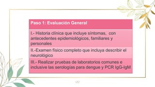 22
Paso 1: Evaluación General
I.- Historia clínica que incluye síntomas, con
antecedentes epidemiológicos, familiares y
personales
II.-Examen físico completo que incluya describir el
neurológico
III.- Realizar pruebas de laboratorios comunes e
inclusive las serologías para dengue y PCR IgG-IgM
 