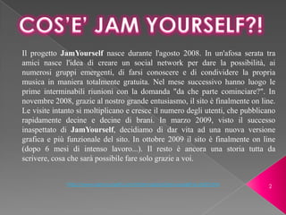 2COS’E’ JAM YOURSELF?!Il progetto JamYourselfnasce durante l'agosto 2008. In un'afosa serata tra amici nasce l'idea di creare un social network per dare la possibilità, ai numerosi gruppi emergenti, di farsi conoscere e di condividere la propria musica in maniera totalmente gratuita. Nel mese successivo hanno luogo le prime interminabili riunioni con la domanda "da che parte cominciare?". In novembre 2008, grazie al nostro grande entusiasmo, il sito è finalmente on line. Le visite intanto si moltiplicano e cresce il numero degli utenti, che pubblicano rapidamente decine e decine di brani. In marzo 2009, visto il successo inaspettato di JamYourself, decidiamo di dar vita ad una nuova versione grafica e più funzionale del sito. In ottobre 2009 il sito è finalmente on line (dopo 6 mesi di intenso lavoro...). Il resto è ancora una storia tutta da scrivere, cosa che sarà possibile fare solo grazie a voi.http://www.jamyourself.com/informazioni/jamyourself-lo-staff.html