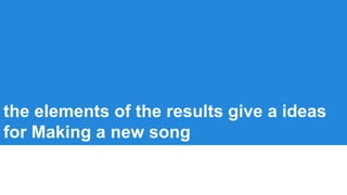 the elements of the results give a ideas
for Making a new song
 