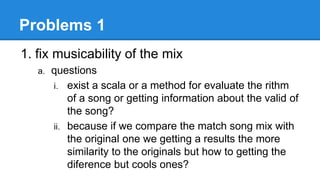 Problems 1
1. fix musicability of the mix
a. questions
i. exist a scala or a method for evaluate the rithm
of a song or getting information about the valid of
the song?
ii. because if we compare the match song mix with
the original one we getting a results the more
similarity to the originals but how to getting the
diference but cools ones?
 