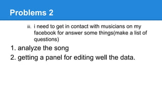 Problems 2
iii. i need to get in contact with musicians on my
facebook for answer some things(make a list of
questions)
1. analyze the song
2. getting a panel for editing well the data.
 