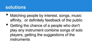 solutions
• Matching people by interest, songs, music
affinity, or definitely feedback of the public
• Getting the chance of a people who don't
play any instrument combine songs of solo
players, getting the suggestions of the
instruments
 