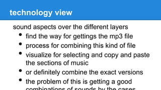 technology view
sound aspects over the different layers
• find the way for gettings the mp3 file
• process for combining this kind of file
• visualize for selecting and copy and paste
the sections of music
• or definitely combine the exact versions
• the problem of this is getting a good
 