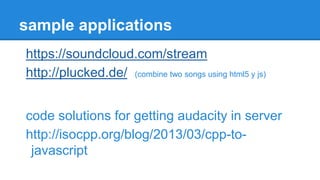 sample applications
https://soundcloud.com/stream
http://plucked.de/ (combine two songs using html5 y js)
code solutions for getting audacity in server
http://isocpp.org/blog/2013/03/cpp-to-
javascript
 