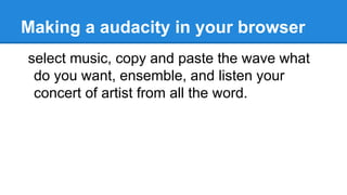 Making a audacity in your browser
select music, copy and paste the wave what
do you want, ensemble, and listen your
concert of artist from all the word.
 