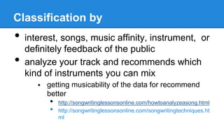 Classification by
• interest, songs, music affinity, instrument, or
definitely feedback of the public
• analyze your track and recommends which
kind of instruments you can mix
 getting musicability of the data for recommend
better
• http://songwritinglessonsonline.com/howtoanalyzeasong.html
• http://songwritinglessonsonline.com/songwritingtechniques.ht
ml
 