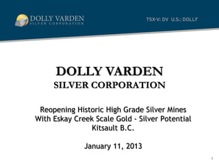 DOLLY VARDEN
     SILVER CORPORATION

 Reopening Historic High Grade Silver Mines
With Eskay Creek Scale Gold - Silver Potential
                Kitsault B.C.

              January 11, 2013
                                                 1
 