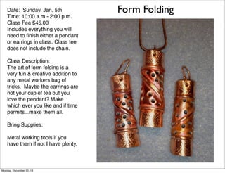 Date: Sunday. Jan. 5th
Time: 10:00 a.m - 2:00 p.m.
Class Fee $45.00
Includes everything you will
need to ﬁnish either a pendant
or earrings in class. Class fee
does not include the chain.
Class Description:
The art of form folding is a
very fun & creative addition to
any metal workers bag of
tricks. Maybe the earrings are
not your cup of tea but you
love the pendant? Make
which ever you like and if time
permits...make them all.
Bring Supplies:
Metal working tools if you
have them if not I have plenty.

Monday, December 30, 13

Form Folding

 