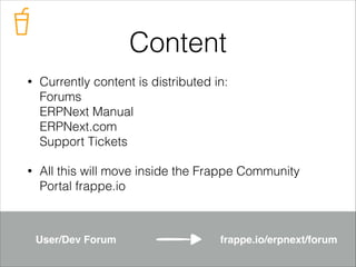 Content
•

Currently content is distributed in: 
Forums 
ERPNext Manual 
ERPNext.com 
Support Tickets

•

All this will move inside the Frappe Community
Portal frappe.io

User/Dev Forum

frappe.io/erpnext/forum

 