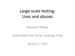 Large-scale testing:
Uses and abuses
Richard P. Phelps
Universidad Finis Terrae, Santiago, Chile
January 7, 2014

 
