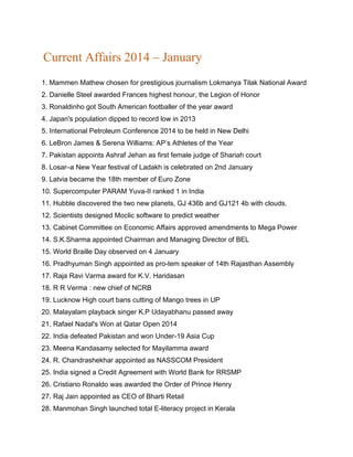 Current Affairs 2014 – January
1. Mammen Mathew chosen for prestigious journalism Lokmanya Tilak National Award
2. Danielle Steel awarded Frances highest honour, the Legion of Honor
3. Ronaldinho got South American footballer of the year award
4. Japan's population dipped to record low in 2013
5. International Petroleum Conference 2014 to be held in New Delhi
6. LeBron James & Serena Williams: AP’s Athletes of the Year
7. Pakistan appoints Ashraf Jehan as first female judge of Shariah court
8. Losar–a New Year festival of Ladakh is celebrated on 2nd January
9. Latvia became the 18th member of Euro Zone
10. Supercomputer PARAM Yuva-II ranked 1 in India
11. Hubble discovered the two new planets, GJ 436b and GJ121 4b with clouds.
12. Scientists designed Moclic software to predict weather
13. Cabinet Committee on Economic Affairs approved amendments to Mega Power
14. S.K.Sharma appointed Chairman and Managing Director of BEL
15. World Braille Day observed on 4 January
16. Pradhyuman Singh appointed as pro-tem speaker of 14th Rajasthan Assembly
17. Raja Ravi Varma award for K.V. Haridasan
18. R R Verma : new chief of NCRB
19. Lucknow High court bans cutting of Mango trees in UP
20. Malayalam playback singer K.P Udayabhanu passed away
21. Rafael Nadal's Won at Qatar Open 2014
22. India defeated Pakistan and won Under-19 Asia Cup
23. Meena Kandasamy selected for Mayilamma award
24. R. Chandrashekhar appointed as NASSCOM President
25. India signed a Credit Agreement with World Bank for RRSMP
26. Cristiano Ronaldo was awarded the Order of Prince Henry
27. Raj Jain appointed as CEO of Bharti Retail
28. Manmohan Singh launched total E-literacy project in Kerala
 