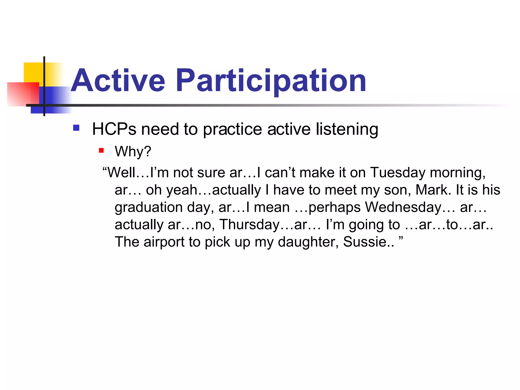 Active Participation   HCPs need to practice active listening Why? “ Well…I’m not sure ar…I can’t make it on Tuesday morning, ar… oh yeah…actually I have to meet my son, Mark. It is his graduation day, ar…I mean …perhaps Wednesday… ar… actually ar…no, Thursday…ar… I’m going to …ar…to…ar.. The airport to pick up my daughter, Sussie.. ”  