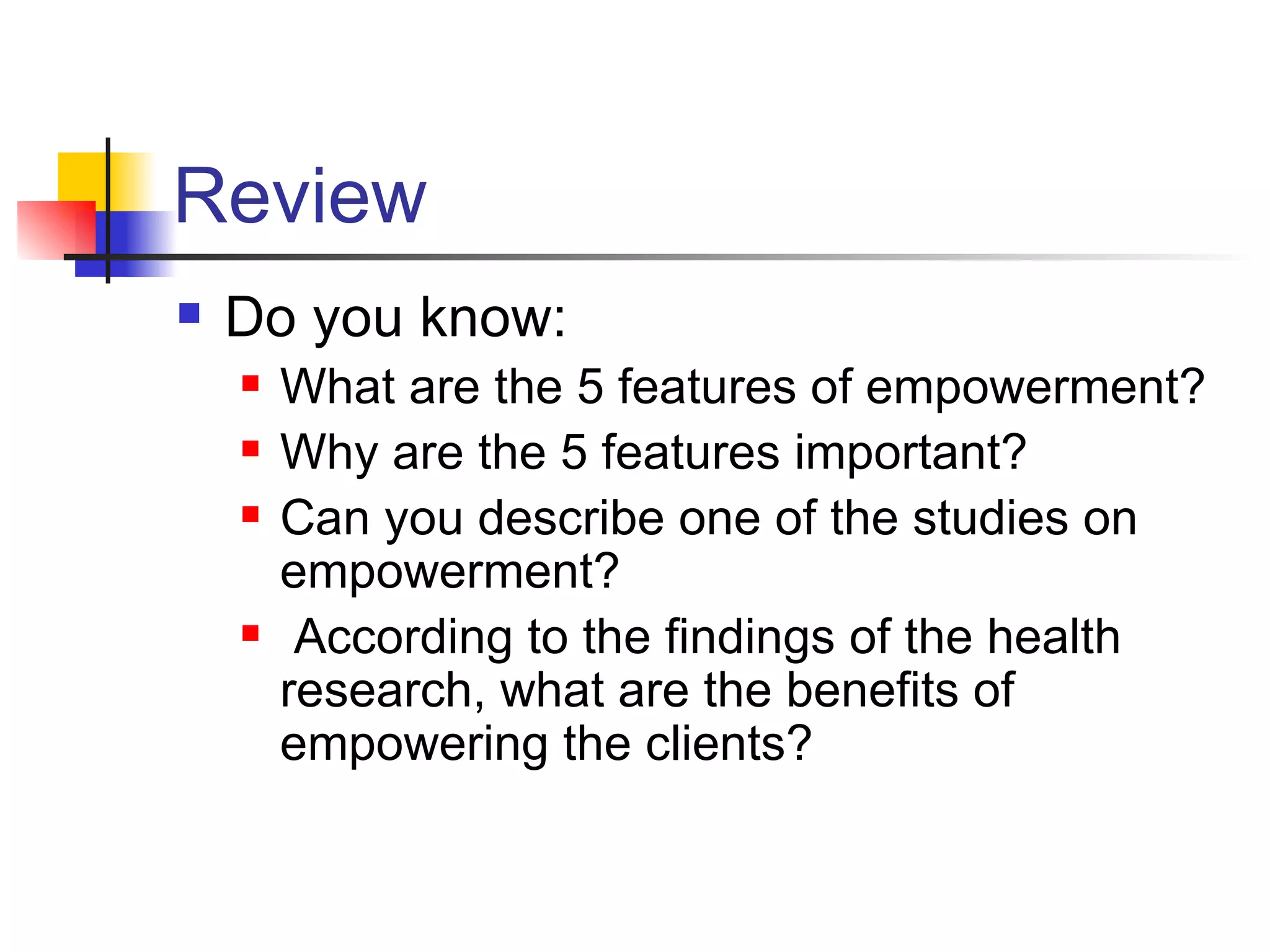 Review Do you know: What are the 5 features of empowerment? Why are the 5 features important? Can you describe one of the studies on empowerment?  According to the findings of the health research, what are the benefits of empowering the clients? 