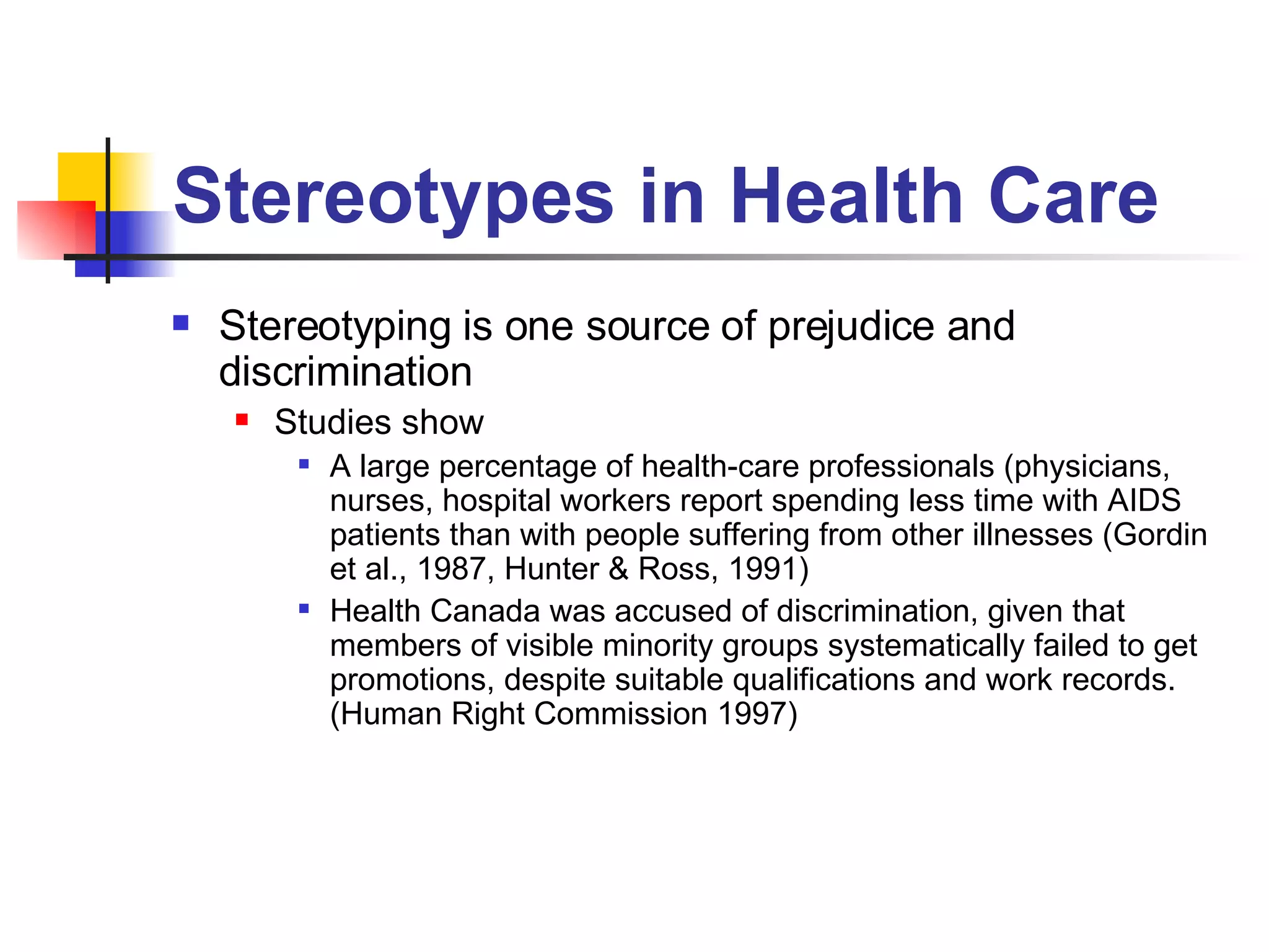 Stereotypes in Health Care Stereotyping is one source of prejudice and discrimination  Studies show A large percentage of health-care professionals (physicians, nurses, hospital workers report spending less time with AIDS patients than with people suffering from other illnesses (Gordin et al., 1987, Hunter & Ross, 1991) Health Canada was accused of discrimination, given that members of visible minority groups systematically failed to get promotions, despite suitable qualifications and work records. (Human Right Commission 1997)  