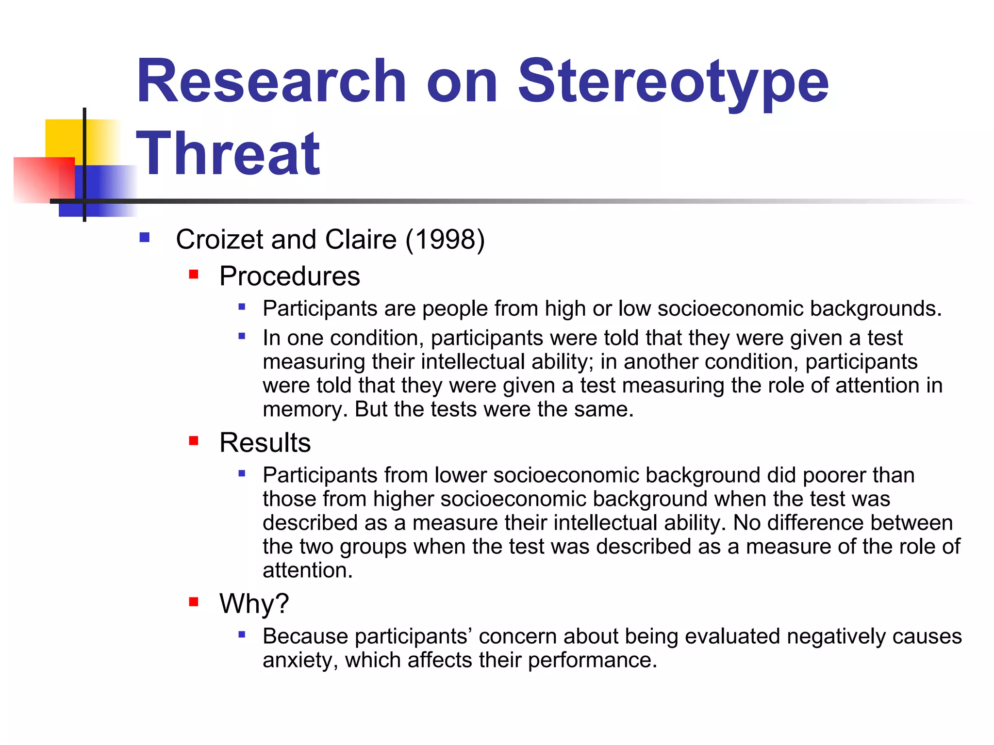 Research on Stereotype Threat Croizet and Claire (1998) Procedures Participants are people from high or low socioeconomic backgrounds. In one condition, participants were told that they were given a test measuring their intellectual ability; in another condition, participants were told that they were given a test measuring the role of attention in memory. But the tests were the same. Results Participants from lower socioeconomic background did poorer than those from higher socioeconomic background when the test was described as a measure their intellectual ability. No difference between the two groups when the test was described as a measure of the role of attention.  Why?  Because participants’ concern about being evaluated negatively causes anxiety, which affects their performance.  