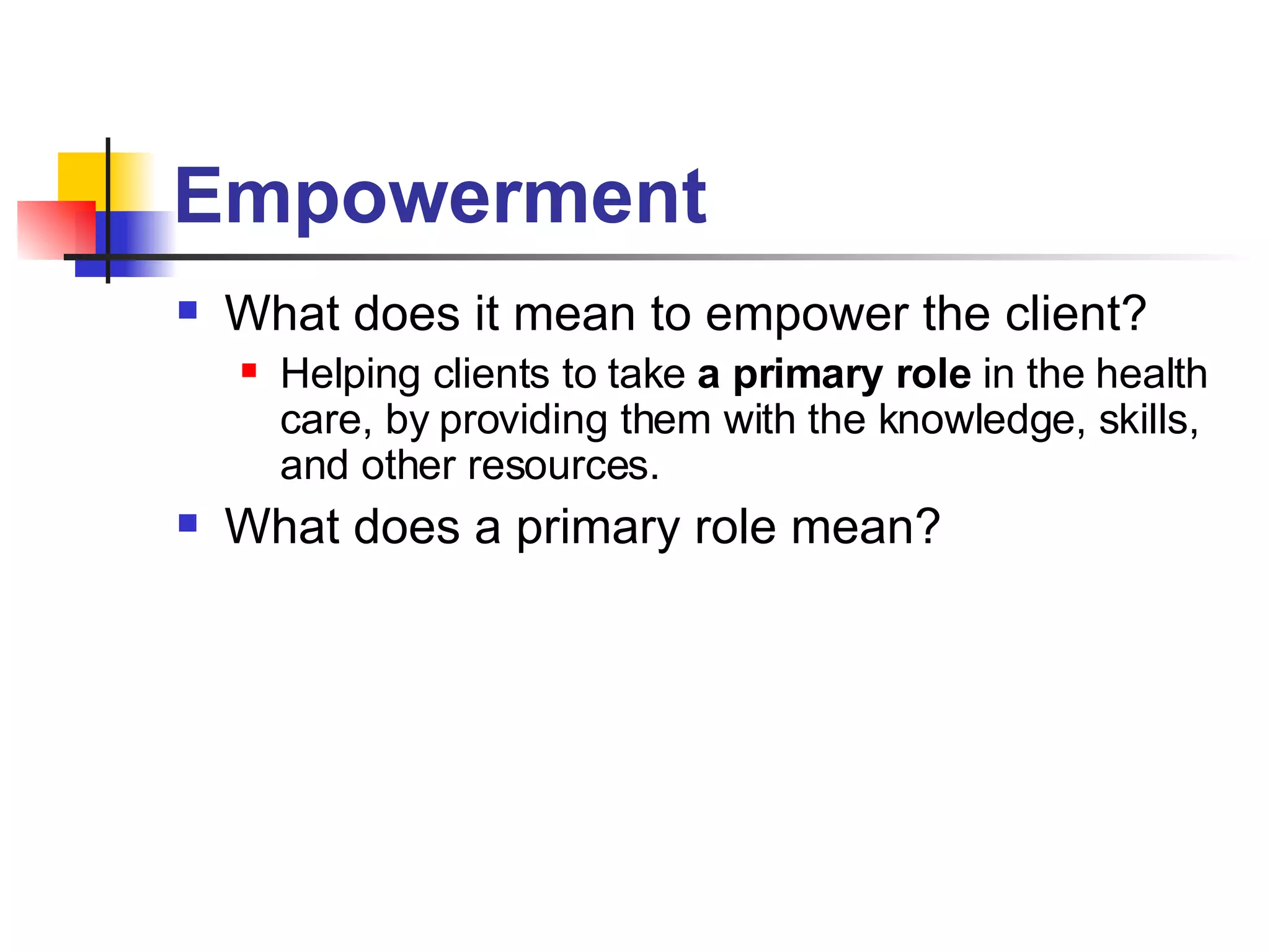 Empowerment What does it mean to empower the client? Helping clients to take  a primary role  in the health care, by providing them with the knowledge, skills, and other resources. What does a primary role mean? 