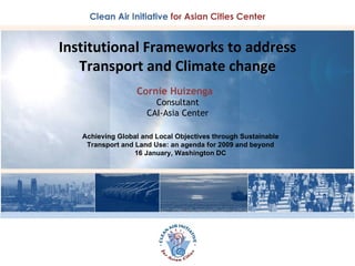 Institutional Frameworks to address Transport and Climate change Cornie Huizenga  Consultant CAI-Asia Center Achieving Global and Local Objectives through Sustainable Transport and Land Use: an agenda for 2009 and beyond 16 January, Washington DC 
