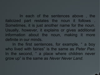In each of the sentences above , the
italicized part restates the noun it follows .
Sometimes, it is just another name for the noun.
Usually, however, it explains or gives additional
information about the noun, making it more
definite in our minds.
In the first sentences, for example, “ a boy
who lived with fairies” is the same as Peter Pan.
In the second, “ a place where children never
grow up” is the same as Never Never Land.
 