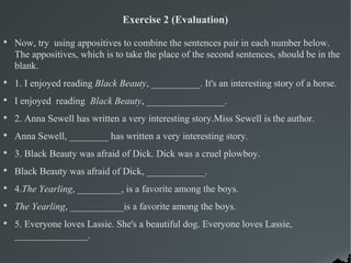 Exercise 2 (Evaluation)

Now, try using appositives to combine the sentences pair in each number below.
The appositives, which is to take the place of the second sentences, should be in the
blank.

1. I enjoyed reading Black Beauty, __________. It's an interesting story of a horse.

I enjoyed reading Black Beauty, ________________.

2. Anna Sewell has written a very interesting story.Miss Sewell is the author.

Anna Sewell, ________ has written a very interesting story.

3. Black Beauty was afraid of Dick. Dick was a cruel plowboy.

Black Beauty was afraid of Dick, ____________.

4.The Yearling, _________, is a favorite among the boys.

The Yearling, ___________is a favorite among the boys.

5. Everyone loves Lassie. She's a beautiful dog. Everyone loves Lassie,
_______________.
 