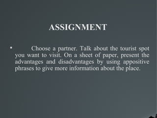 ASSIGNMENT

Choose a partner. Talk about the tourist spot
you want to visit. On a sheet of paper, present the
advantages and disadvantages by using appositive
phrases to give more information about the place.
 