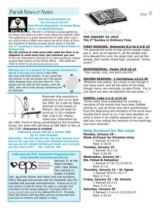 Parish News & Notes                                                                                         page   3
                            ARE YOU INTERESTED IN
                             THE CATHOLIC FAITH?
                     JOIN OTHER INQUIRERS TO LEARN MORE
                     ABOUT THE RCIA PROCESS.
                      St. Patrick’s is holding a causal gathering
    for those who desire to learn more about the Catholic Faith.
                                                                     Scripture Readings
    This gathering is a great opportunity to meet other inquir-      FOR JANUARY 24, 2010
    ers and to learn a little more about the RCIA (Rite of Chris-    The 3rd Sunday in Ordinary Time
    tian Initiation of Adults) process which starts in the fall.
    Our 1st meeting is January 28th from 6:00-6:45pm in              FIRST READING: Nehemiah 8:2-4a,5-6,8-10
    Boland Hall.                                                     “He opened the scroll so that all the people might
    We will continue to meet every other week but there is no        see it…and, as he opened it, all the people rose.
    obligation to come every time, just whenever you can!
                                                                     Ezra blessed the Lord, the great God, and all the
    If you are interested in joining us or have questions, please
                                                                     people, their hands raised high, answered, ‘Amen,
    contact Beth Kathol at the Parish Office – 289-4289 ext.
    1525 or email bkathol@stpatselkhorn.org                          amen!’”

    Did you turn in a picture for the parish directory in-           RESPONSORIAL: Psalm 19:8-10,15
    stead of having one taken? Olan Mills                            “Your words, Lord, are Spirit and life.”
    has returned those photos. If you would like
    the picture, it can be picked up in the parish                   SECOND READING: 1 Corinthians 12:12-30
    office between 9am and 6pm Mon-Fri. The                          “Brothers and sisters: As a body is one though it
    photos will be held for two weeks, until Jan                     has many parts, and all the parts of the body,
    25th, after which time photos remaining will                     though many, are one body, so also Christ. For in
    be disposed.
                                                                     one Spirit we were all baptized into one body….”
                              Reminder that everyone is
                                                                     GOSPEL: Luke 1:1-4; 4:14-21
                              welcome to join us on Wed
                                                                     “Since many have undertaken to compile a
                              Jan 20th, for a talk by Patsy
                                                                     narrative of the events that have been fulfilled
                              Schmidt on the history of
                                                                     among us, just as those who were eyewitnesses
                              Elkhorn. We will meet for
                                                                     from the beginning and ministers of the word have
                              lunch at 11:30 in Boland
                                                                     handed them down to us, I too have decided…to
                              Hall. Cost is $7. Please
                                                                     write it down in an orderly sequence for you….so
                              make your reservation by
                                                                     that you may realize the certainty of the teachings
    Jan 18th. Event is being coordinated by the Sunshine
                                                                     you have received.”
    Group. For more info call Dave at 289-4867 or Ron at
    359-1056. Everyone is invited.
           February event will be a lenten talk                      Daily Scripture for this week
                     by Fr Tom Greisen.                              Monday, January 18 –
    Remember: The first and the last, who once died but came         Week of Prayer for Christian Unity
    back to life, says this “I know your tribulation and poverty,           1 Samuel 15:16-23
    but you are rich. Remain faithful until death, and I will give          Mark 2:18-22
    you the crown of life.” Rev 2:8b-9a, 10b                         Tuesday, January 19
                                                                            1 Samuel 16:1-13
      14th Annual EPS -Essential Pregnancy Ser-                             Mark 2:23-28
            vices Benefit and Awards Dinner                          Wednesday, January 20 –
                                     January 31 at the               Sts. Fabian & Sebastian
                                     Hilton Omaha,                          1 Samuel 17:32-33,37,40-51
                                     1001 Cass Street.                      Mark 3:1-6
                                     The evening in-                 Thursday, January 21 – St. Agnes
                                     cludes a hosted                        1 Samuel 18:6-9, 19:1-7
    bar, gourmet dinner and silent and oral auctions.,                      Mark 3:7-12
    Mary Maxwell will emcee and the Westside Jazz En-                Friday, January 22 – St. Vincent
    semble will provide entertainment. Tickets are $125                     1 Samuel 24:3-21
    per person or $60 for those 35 years or younger and                     Mark 3:13-19
    members of the clergy/religious. Purchase online at              Saturday, January 23
    www.essentialps.org or by calling 554-0121. Proceeds                    2 Samuel 1:1-4,11-12,19,23-27
    from the dinner will help EPS continue to provide their                 Mark 3:20-21
    services to mothers and babies in need.


.
 
