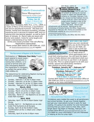 John Bosio, author of
                          Stressed?                                             Happy Together, the
                                                                                Catholic Blueprint for a
                                                                                                             page   5
                          Catholic Conversations                                Loving Marriage, and his wife Teri,
                          Stress Management                                     will present an evening for married
                                                                                couples to reflect and rekindle their
                           “minimizing the number of grays”                     romance on Thursday, February 11th,
                                  Rescheduled for                               at St. Vincent de Paul Catholic Church,
                                    Friday, Jan 29                              7:00 to 9:00 pm. Cost is $25.00 per
                                7:30pm in Boland Hall                           couple which includes a copy of the
                                Social time at 7:00pm                           book “Happy Together”; or $15.00
    Sister Marie Micheletto, RSM, M.A., L.P.C., LMHP, is                        without the book. Wine & light
    a Sister of Mercy of the Americas, a psychothera-         refreshments will be served. Sponsored by the
    pist and an educational humorist. She does pre-           Archdiocese of Omaha Family Life Office. Registration
                                                              requested by February 4th. Forms are available on the
    marital, marital and individual counseling, provides
                                                              Archdiocesan website at www.archomaha.org/
    mentoring and in-services to hospice staff, and is a      newsevents/events.html
    national and international speaker, as well as facili-    or you may call the Family Life Office 402-551-9003.
    tator of retreats. Sr. Marie’s talks are laced with
    humor and wisdom. Come for some laughs and
    deeper understanding of our faith!
       Drinks and snacks provided—free will offering.                                       WHY DID I DO THAT?
                  Registrations appreciated!                                               Have you ever wondered
     Please contact Beth Kathol at 289-4289 ext. 1525                                      why you do the things the
          or bkathol@stpatselkhorn.org to register.                                        way you do? Well, we
                                                                                           have a way to find out!
                                                                                           Living Your Strengths
          The Sacrament of Baptism at St. Patrick’s             Living Your Strengths is a 4-week series in
                                                                                           which participants join a
    Participation in “Welcome Your Baby,” a pro-              small faith-sharing group. You will have the oppor-
    gram geared to assist expec-                              tunity to finally discover and understand what your
    tant and/or new parents in                                innate gifts are and how to use them in all aspects
    raising their children, is re-                            of your life. This is a great program to do with your
    quired of all first-time par-                             friends, spouse and adult family members!
    ents anticipating Baptism.                                New sessions are being offered:
    Pre-registration is necessary,                                 Tuesdays, January 26th – February 16th
    so contact the parish office                                      7:00-8:30pm in the Teacher’s Lounge
    (289-4289xx 0).                                                       Mondays, February 1st – 22nd
                                                                         1:30-3:00pm in the Family Room
    The dates/times for celebrating Baptism during our
                                                                          Mondays, February 1st – 22nd
    regularly scheduled masses are:
                                                                          7:00-8:30pm in classroom 226
                     February, 2010
                                                              Contact Beth Kathol in the Adult Formation Office at
    • Sunday, February 7 at the 9:30am mass
                                                              289-4289 ext.1525 or bkathol@stpatselkhorn.org to
    • Sunday, February 14 at the 11:00am mass
                                                              register or for more information.
    • Sunday, February 21 at the 12:30pm mass
    • Saturday, February 27 at the 5:00pm mass
                       March, 2010                                                                You're Invited!
    • Sunday, March 7 at the 9:30am mass
    • Sunday, March 14 at the 11:00am mass                                                         Make plans now
    • Sunday, March 21 at the 12:30pm mass
    • Saturday, March 27 – No Baptisms as we cele-
                                                                                                  to attend the 11th
       brate Palm Sunday!                                         Annual Dinner/Auction on February 13th!
                       April, 2010
                                                               Invitations were mailed this week to all parishioners
    • Saturday, April 3 at the 9:00pm Easter Vigil
                                                              and school families. So get your friends together
       liturgy
                                                              and get your reservations turned in early for best
    • Sunday, April 11 - No Baptisms as we cele-
                                                              seating. It's going to be another fun and memorable
       brate First Eucharist at all liturgies
                                                              evening that you won't want to miss! Also, don't
    • Sunday, April 18 at the 8:00am mass.
                                                              forget about Tag Night on Monday, February 1st!
       (Confirmation at the 11:00am and 1:00pm
                                                              Contact Dana Bird at danambird@hotmail.com or
       masses)
                                                              315-9689 for more information if you are interested
    • Saturday, April 24 at the 5:00pm mass
                                                              in helping at this fun prep night.


.
 