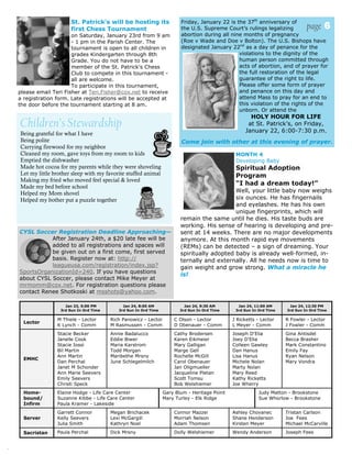 St. Patrick's will be hosting its                Friday, January 22 is the 37th anniversary of
                         first Chess Tournament                           the U.S. Supreme Court’s rulings legalizing           page 6
                         on Saturday, January 23rd from 9 am              abortion during all nine months of pregnancy
                         - 1 pm in the Parish Center. The                 (Roe v Wade and Doe v Bolton). The U.S. Bishops have
                         tournament is open to all children in            designated January 22nd as a day of penance for the
                         grades Kindergarten through 8th                                         violations to the dignity of the
                         Grade. You do not have to be a                                          human person committed through
                         member of the St. Patrick's Chess                                       acts of abortion, and of prayer for
                         Club to compete in this tournament -                                    the full restoration of the legal
                         all are welcome.                                                        guarantee of the right to life.
                         To participate in this tournament,                                      Please offer some form of prayer
    please email Teri Fisher at Teri.Fisher@cox.net to receive                                   and penance on this day and
    a registration form. Late registrations will be accepted at                                  attend Mass to pray for an end to
    the door before the tournament starting at 8 am.                                             this violation of the rights of the
                                                                                                 unborn. Or attend the
                                                                                                       HOLY HOUR FOR LIFE
    Children’s Stewardship                                                                            at St. Patrick’s, on Friday,
                                                                                                     January 22, 6:00-7:30 p.m.
    Being grateful for what I have
    Being polite                                                          Come join with other at this evening of prayer.
    Carrying firewood for my neighbor
    Cleaned my room, gave toys from my room to kids                                              MONTH 4
    Emptied the dishwasher                                                                       Developing Baby
    Made hot cocoa for my parents while they were shoveling                                      Spiritual Adoption
    Let my little brother sleep with my favorite stuffed animal                                  Program
    Making my fried who moved feel special & loved
    Made my bed before school
                                                                                                 “I had a dream today!”
    Helped my Mom shovel                                                                      Well, your little baby now weighs
    Helped my bother put a puzzle together                                                    six ounces. He has fingernails
                                                                                              and eyelashes. He has his own
                                                                                              unique fingerprints, which will
                                                                          remain the same until he dies. His taste buds are
                                                                          working. His sense of hearing is developing and pre-
    CYSL Soccer Registration Deadline Approaching—                        sent at 14 weeks. There are no major developments
               After January 24th, a $20 late fee will be                 anymore. At this month rapid eye movements
               added to all registrations and spaces will                 (REMs) can be detected – a sign of dreaming. Your
               be given out on a first come, first served                 spiritually adopted baby is already well-formed, in-
               basis. Register now at: http://                            ternally and externally. All he needs now is time to
               leagueusa.com/registration/index.jsp?                      gain weight and grow strong. What a miracle he
    SportsOrganizationId=240. If you have questions
                                                                          is!
    about CYSL Soccer, please contact Mike Meyer at
    mrmomm@cox.net. For registration questions please
    contact Renee Shotkoski at msshots@yahoo.com.

                      Jan 23, 5:00 PM          Jan 24, 8:00 AM              Jan 24, 9:30 AM       Jan 24, 11:00 AM      Jan 24, 12:30 PM
                    3rd Sun In Ord Time      3rd Sun In Ord Time          3rd Sun In Ord Time    3rd Sun In Ord Time   3rd Sun In Ord Time

                   M Thiele - Lector      Rich Panowicz - Lector       C Olson - Lector         J Ricketts - Lector    R Fowler - Lector
      Lector
                   K Lynch - Comm         M Rasmussen - Comm           D Obenauer - Comm        L Meyer - Comm         J Fowler - Comm
                   Stacie Becker          Annie Badalucco              Cathy Brodersen          Joseph D'Elia          Gina Antisdel
                   Janelle Cook           Eddie Biwer                  Karen Eikmeier           Joey D'Elia            Becca Brasher
                   Stacie Iossi           Maria Karstrom               Mary Galligan            Colleen Gawley         Mark Constantino
                   Bil Martin             Todd Morgan                  Marge Gell               Dan Hanus              Emily Fay
                   Ann Martin             Maribethe Mrsny              Rochelle McGill          Lisa Hanus             Ryan Nelson
      EMHC
                   Dan Perchal            June Schlegelmilch           Carol Obenauer           Michele Nolan          Mary Vondra
                   Janet M Schonder                                    Jan Oligmueller          Marty Nolan
                   Ann Marie Seevers                                   Jacqueline Pletan        Mary Reed
                   Emily Seevers                                       Scott Tomsu              Kathy Ricketts
                   Christi Speck                                       Bob Welshiemer           Joe Wherry
      Home-        Elaine Hodge - Life Care Center                 Gary Blum - Heritage Point               Judy Matton - Brookstone
      bound/       Suzanne Kibbe - Life Care Center                Mary Turley - Elk Ridge                  Sue Whorlow - Brookstone
      Infirm       Paula Kramer - Lakeside
                   Garrett Connor         Megan Brichacek              Connor Mazzei            Ashley Chovanec        Tristan Carlson
      Server       Kelly Seevers          Lexi McGargill               Morriah Nelson           Shane Henderson        Joe Fees
                   Julia Smith            Kathryn Noel                 Adam Thomsen             Kirsten Meyer          Michael McCarville

      Sacristan    Paula Perchal          Dick Mrsny                   Dolly Welshiemer         Wendy Anderson         Joseph Fees


.
 