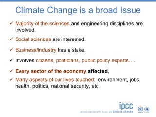 Climate Change is a broad Issue
 Majority of the sciences and engineering disciplines are
involved.
 Social sciences are interested.
 Business/Industry has a stake.
 Involves citizens, politicians, public policy experts….
 Every sector of the economy affected.
 Many aspects of our lives touched: environment, jobs,
health, politics, national security, etc.
 