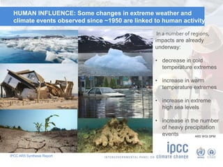 IPCC AR5 Synthesis Report
HUMAN INFLUENCE: Some changes in extreme weather and
climate events observed since ~1950 are linked to human activity
AR5 WGI SPM
In a number of regions,
impacts are already
underway:
• decrease in cold
temperature extremes
• increase in warm
temperature extremes
• increase in extreme
high sea levels
• increase in the number
of heavy precipitation
events
 