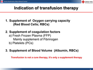 Kanto-Koshinetsu Block Blood Center
2
1．Supplement of Oxygen carrying capacity
(Red Blood Cells; RBCs)
2．Supplement of coagulation factors
a) Fresh Frozen Plasma (FFP)
Mainly supplement of Fibrinogen
b) Platelets (PCs)
3．Supplement of Blood Volume (Albumin, RBCs)
Transfusion is not a cure therapy, it’s only a supplement therapy
Indication of transfusion therapy
 