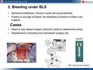 Kanto-Koshinetsu Block Blood Center
21
2. Bleeding under BLS
• General anesthesia, infusion rouite are accomplished
• If there is enough of blood, the bleeding of dozens of liters can
support.
Cases
• Heart or big vessel surgery (thrachic aorta or abdominal aorta)
• Hepatectomy including liver transplant surgery etc.
Level-1
RIS: rapid infusion system
 