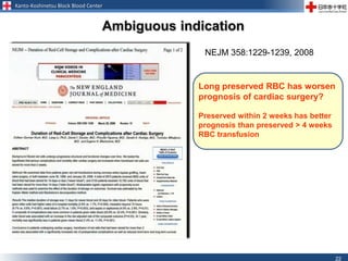 Kanto-Koshinetsu Block Blood Center
22
Long preserved RBC has worsen
prognosis of cardiac surgery?
Preserved within 2 weeks has better
prognosis than preserved > 4 weeks
RBC transfusion
Ambiguous indication
NEJM 358:1229-1239, 2008
 