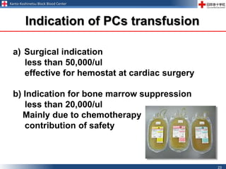 Kanto-Koshinetsu Block Blood Center
23
a) Surgical indication
less than 50,000/ul
effective for hemostat at cardiac surgery
b) Indication for bone marrow suppression
less than 20,000/ul
Mainly due to chemotherapy
contribution of safety
Indication of PCs transfusion
 